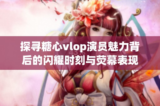 探寻糖心vlop演员魅力背后的闪耀时刻与荧幕表现