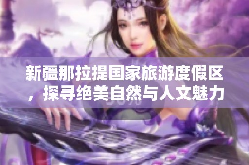 新疆那拉提国家旅游度假区，探寻绝美自然与人文魅力的完美结合