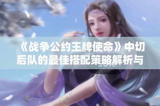 《战争公约王牌使命》中切后队的最佳搭配策略解析与指南