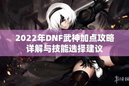 2022年DNF武神加点攻略详解与技能选择建议