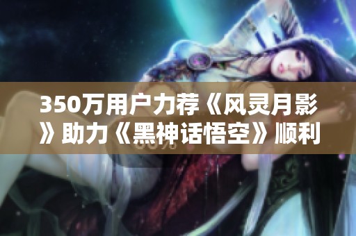 350万用户力荐《风灵月影》助力《黑神话悟空》顺利通关