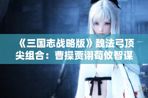 《三国志战略版》魏法弓顶尖组合：曹操贾诩荀攸智谋阵容全面解析