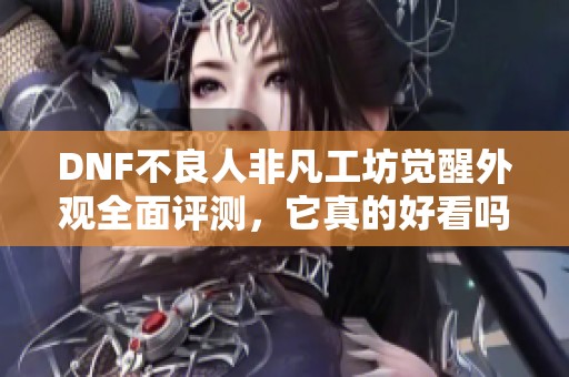DNF不良人非凡工坊觉醒外观全面评测，它真的好看吗