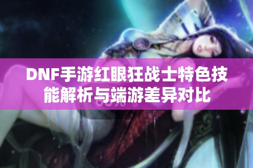 DNF手游红眼狂战士特色技能解析与端游差异对比