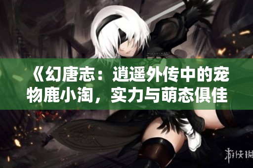 《幻唐志：逍遥外传中的宠物鹿小淘，实力与萌态俱佳的奇妙结合》
