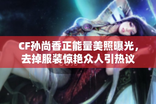 CF孙尚香正能量美照曝光，去掉服装惊艳众人引热议