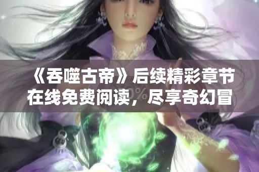 《吞噬古帝》后续精彩章节在线免费阅读，尽享奇幻冒险旅程