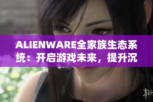 ALIENWARE全家族生态系统：开启游戏未来，提升沉浸感体验