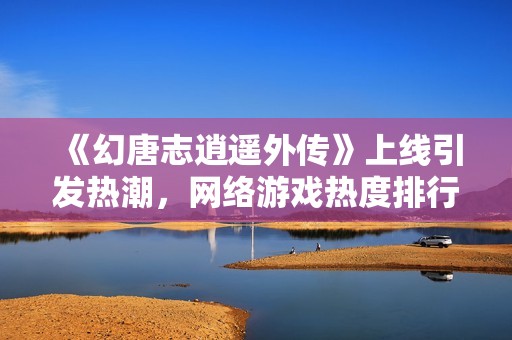 《幻唐志逍遥外传》上线引发热潮，网络游戏热度排行榜新变局分析