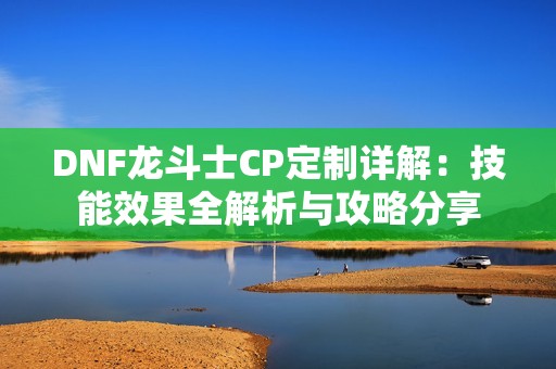 DNF龙斗士CP定制详解：技能效果全解析与攻略分享