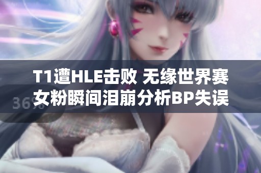 T1遭HLE击败 无缘世界赛女粉瞬间泪崩分析BP失误