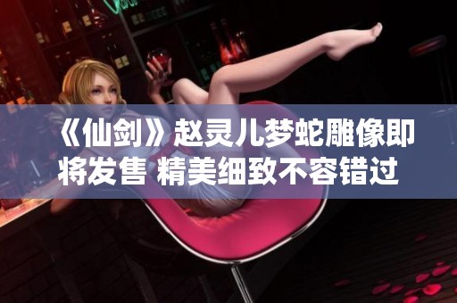 《仙剑》赵灵儿梦蛇雕像即将发售 精美细致不容错过