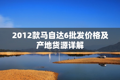 2012款马自达6批发价格及产地货源详解