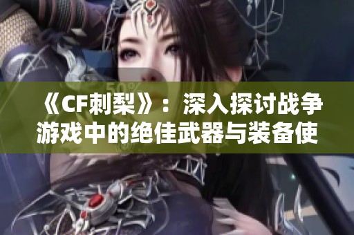 《CF刺梨》：深入探讨战争游戏中的绝佳武器与装备使用技巧