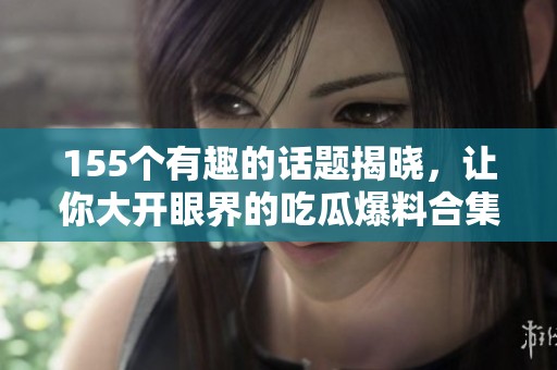 155个有趣的话题揭晓，让你大开眼界的吃瓜爆料合集