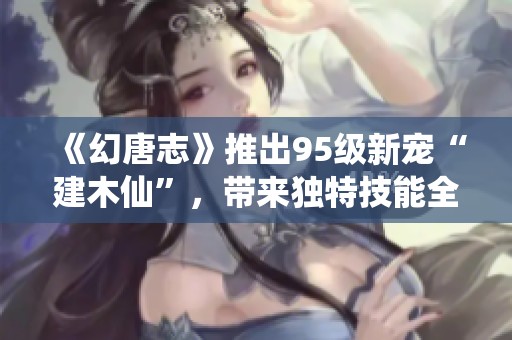 《幻唐志》推出95级新宠“建木仙”，带来独特技能全新体验