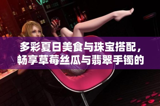 多彩夏日美食与珠宝搭配，畅享草莓丝瓜与翡翠手镯的魅力