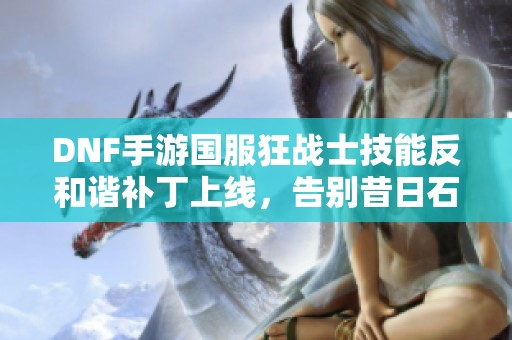 DNF手游国服狂战士技能反和谐补丁上线，告别昔日石油战士时代！