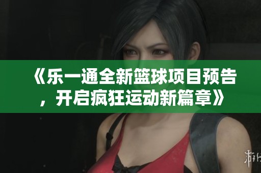《乐一通全新篮球项目预告，开启疯狂运动新篇章》
