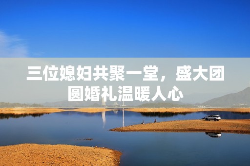 三位媳妇共聚一堂，盛大团圆婚礼温暖人心
