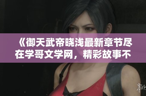 《御天武帝晓浅最新章节尽在学哥文学网，精彩故事不容错过》