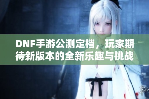 DNF手游公测定档，玩家期待新版本的全新乐趣与挑战