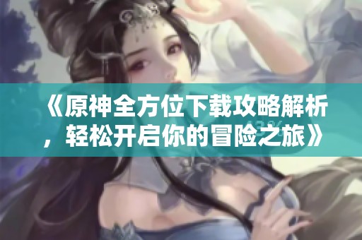 《原神全方位下载攻略解析，轻松开启你的冒险之旅》