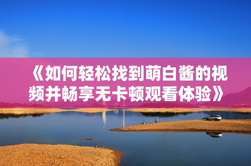 《如何轻松找到萌白酱的视频并畅享无卡顿观看体验》