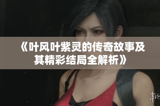 《叶风叶紫灵的传奇故事及其精彩结局全解析》