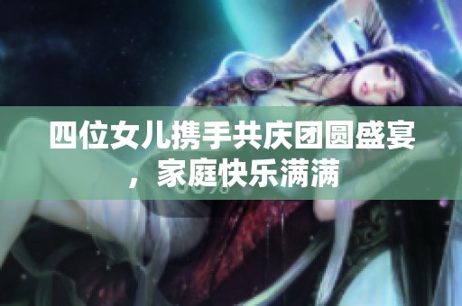 四位女儿携手共庆团圆盛宴，家庭快乐满满