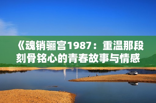 《魂销骊宫1987：重温那段刻骨铭心的青春故事与情感纠葛》