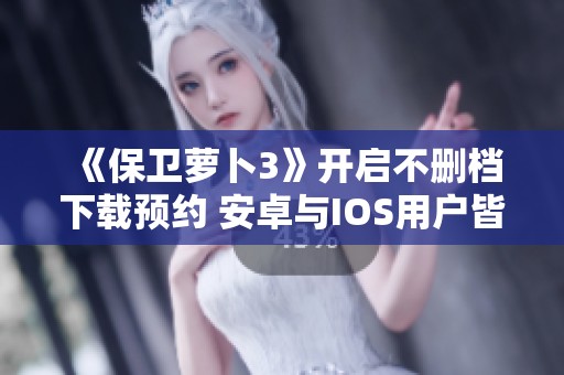 《保卫萝卜3》开启不删档下载预约 安卓与IOS用户皆可参与