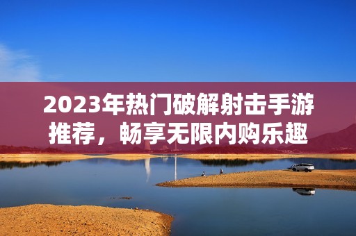 2023年热门破解射击手游推荐，畅享无限内购乐趣