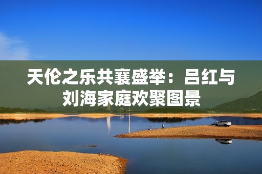 天伦之乐共襄盛举：吕红与刘海家庭欢聚图景