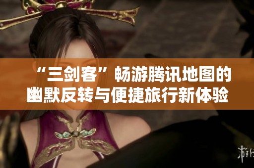 “三剑客”畅游腾讯地图的幽默反转与便捷旅行新体验