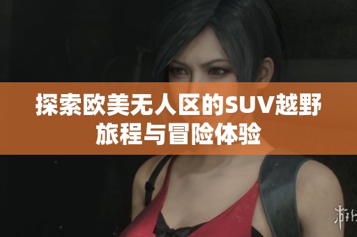 探索欧美无人区的SUV越野旅程与冒险体验