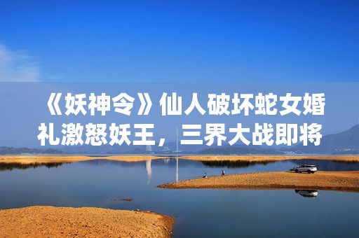 《妖神令》仙人破坏蛇女婚礼激怒妖王，三界大战即将展开！