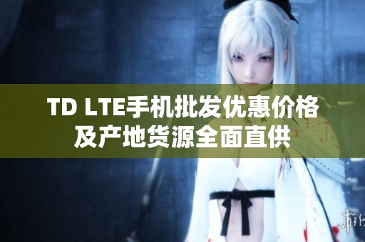 TD LTE手机批发优惠价格及产地货源全面直供