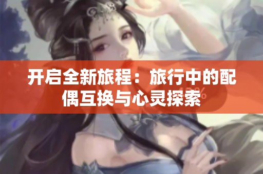 开启全新旅程：旅行中的配偶互换与心灵探索