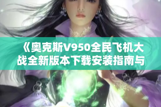 《奥克斯V950全民飞机大战全新版本下载安装指南与玩法介绍》