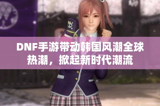 DNF手游带动韩国风潮全球热潮，掀起新时代潮流