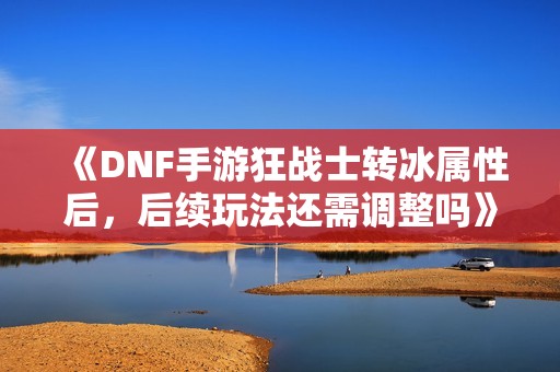 《DNF手游狂战士转冰属性后，后续玩法还需调整吗》