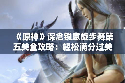 《原神》深念锐意旋步舞第五关全攻略：轻松满分过关秘籍大揭秘