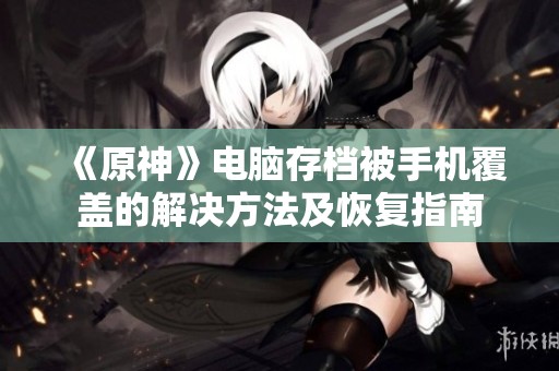 《原神》电脑存档被手机覆盖的解决方法及恢复指南