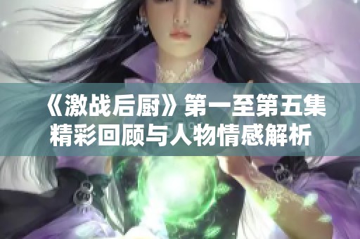 《激战后厨》第一至第五集精彩回顾与人物情感解析