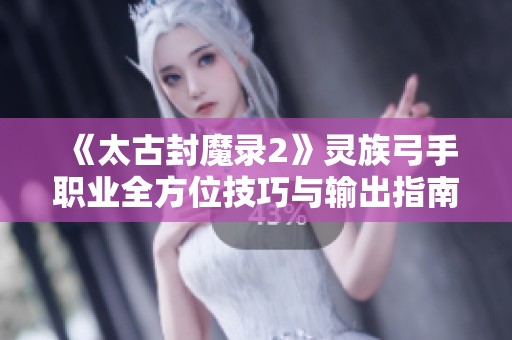 《太古封魔录2》灵族弓手职业全方位技巧与输出指南
