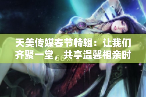 天美传媒春节特辑：让我们齐聚一堂，共享温馨相亲时光