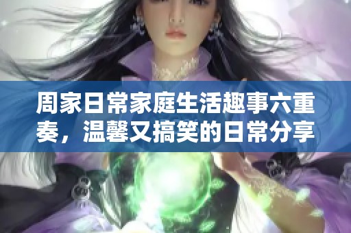 周家日常家庭生活趣事六重奏，温馨又搞笑的日常分享