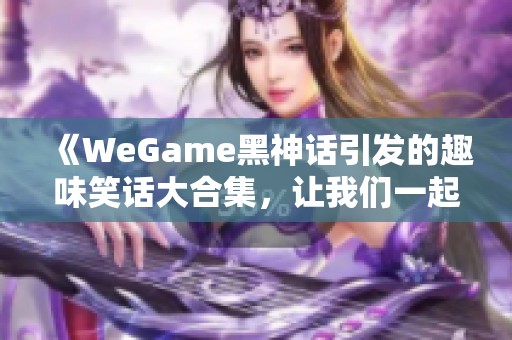 《WeGame黑神话引发的趣味笑话大合集，让我们一起在虎扑社区畅聊》