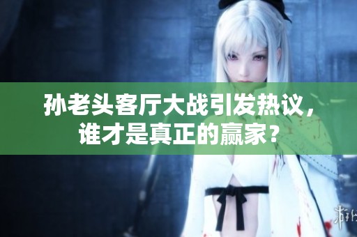 孙老头客厅大战引发热议，谁才是真正的赢家？